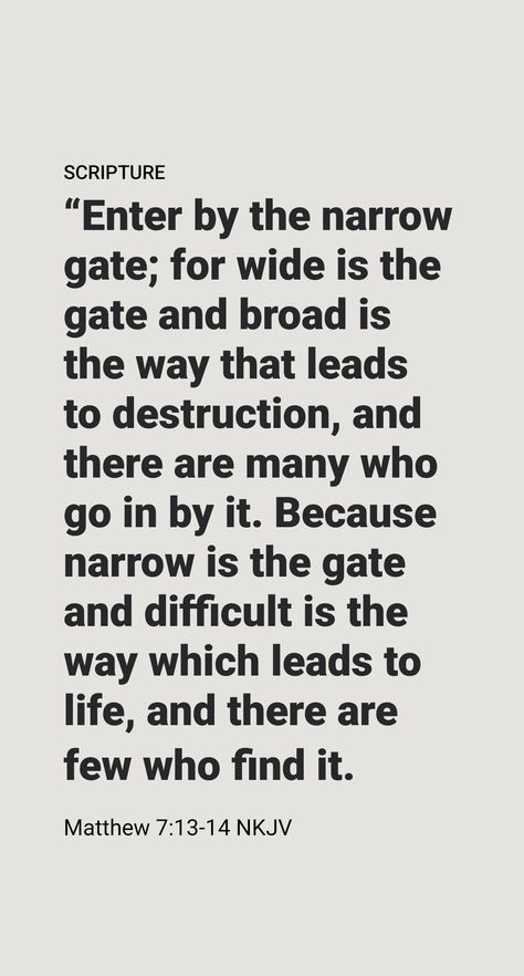 IN HIS famous Sermon on the Mount, Jesus compares the way to everlasting life to a road that a person enters through a gate. Notice that Jesus emphasizes that this way to life is not an easy one, saying: “Go in through the narrow gate; because broad and spacious is the road leading off into destruction, and many are the ones going in through it; whereas narrow is the gate and cramped the road leading off into [everlasting] life, and few are the ones finding it.”​—Matthew 7:13, 14. The Narrow Gate, Sermon On The Mount, Christian Bible Quotes, Everlasting Life, Daily Scripture, Bible Knowledge, Christian Encouragement, Gods Promises, Christian Bible