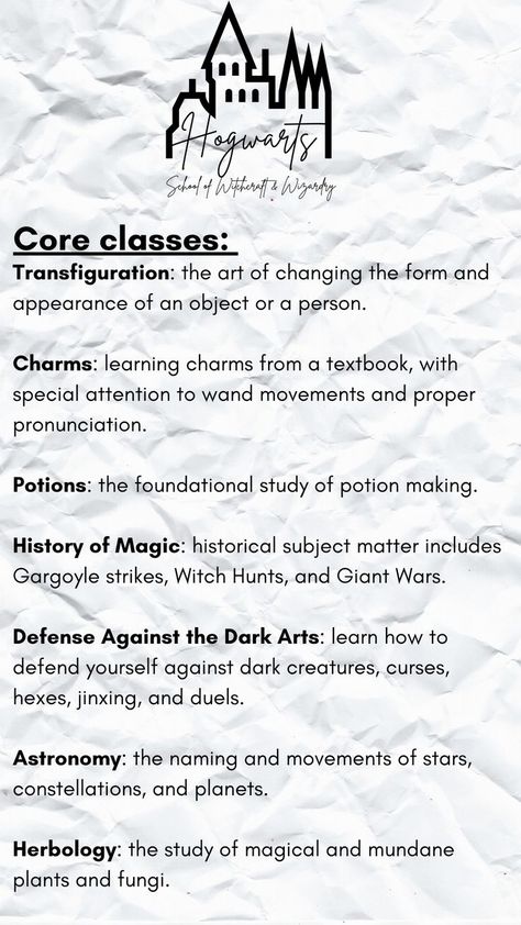 Make your own Hogwarts class schedule!
Core classes:
Transfiguration: art of changing the appearance of an object or a person.
Charms: learning charms from a textbook.
Potions: the foundational study of potion making. 
History of Magic: historical subject matter includes Witch Hunts, and Giant Wars.
Defense Against the Dark Arts: defense against dark creatures, jinxing, & duels.
Astronomy: naming and movements of stars, constellations, and planets.  
Herbology: study of magical plants and fungi. Hogwarts Schedule Template, Letter To Hogwarts, Harry Potter Script, Harry Potter Classes, Hogwarts Classes, Harry Potter Journal, Class Timetable, Harry Potter Printables, School Of Witchcraft