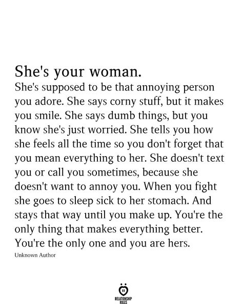 She's your woman. She's supposed to be that annoying person you adore. She says corny stuff, but it makes you smile. She says dumb things, but you know she's just worried. She tells you how she feels all the time so you don't forget that you mean everything to her. She doesn't text you or call you sometimes, because she doesn't want to annoy you. When you fight she goes to sleep sick to her stomach. And stays that way until you make up. You're the only thing that makes everything better. Together Quotes, I Carry Your Heart, Relationship Advice Quotes, I Like Him, She Quotes, Advice Quotes, Quotes For Him, Love Quotes For Him, Be Yourself Quotes