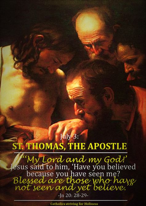 July 3 ST. THOMAS, THE APOSTLE “Blessed are those who have not seen and yet believe (Jn 20:29).” Today’s Gospel recounts how Thomas responded with doubt, with incredulity when the other Apostles to… St Thomas Day July 3 Images, St Thomas The Apostle Feast Day, St Thomas Day July 3 Quotes, St Thomas Day July 3, Feast Day Wishes, St Thomas Apostle, Catholic Saints Images, St Thomas The Apostle, Catholic Saints Prayers