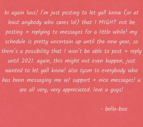 hi again luvs! I'm just posting to let yall know (or at least anybody who cares lol) that I MIGHT not be posting + replying to messages for a little while! my schedule is pretty uncertain up until the new year, so there's a possibility that I won't be able to post + reply until 2021. again, this might not even happen, just wanted to let yall know! also tysm to everybody who has been messaging me w/ support + nice messages! u are all very, very appreciated. love you guys! ~ bella-boo Nice Messages, My Schedule, Who Cares, Love You, Let It Be