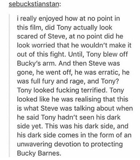 This is so true. We've never seen Tony really afraid of anyone on the Avengers team. He's always been so deflective in the face of danger. Then Steve comes along and Tony trusts him... But not completely, because he doesn't trust anyone without a dark side. Until he sees just how dark Steve becomes and it's all because of Bucky. I wonder if Tony trusts Steve now. To me, it seems like the end of Civil War kind of pointed to that. Marvel Headcanon, Bucky And Steve, Dc Movies, Marvel Stuff, Marvel Jokes, Photo Edited, Marvel Funny, Steve Rogers, Marvel Memes