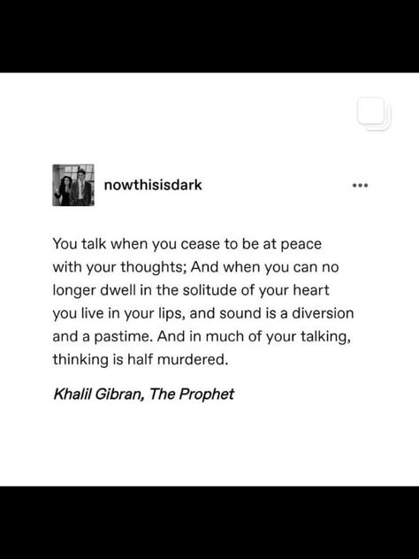 You talk when you cease to be at peace with your thoughts; And when you can no longer dwell in the solitude of your heart you live in your lips, and sound is a diversion and a pastime. And in much of your talking, thinking is half murdered. || Khalil Gibran, The Prophet || nowthisisdark Khalil Gibran The Prophet, Khalil Gibran Quotes, Be At Peace, Khalil Gibran, When You, Kahlil Gibran, At Peace, The Prophet, World Of Books