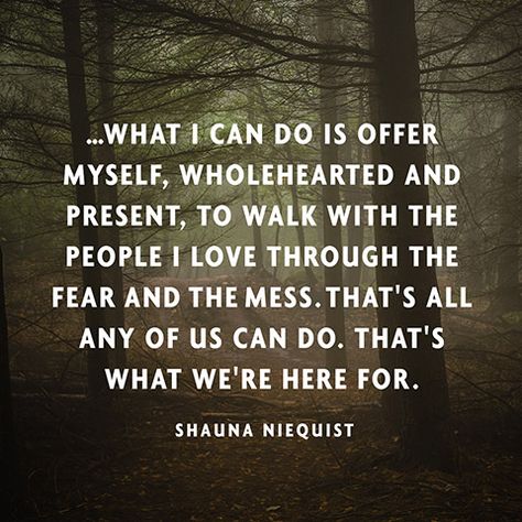 ...what I can do is offer myself, wholehearted and present, to walk with the people I love through the fear and the mess. That's all any of us can do. That's what we're here for. — Shauna Niequist Woman Tips, Speak Truth, Wonderful Words, Quotable Quotes, Life Purpose, A Quote, Great Quotes, Beautiful Words, Inspirational Words