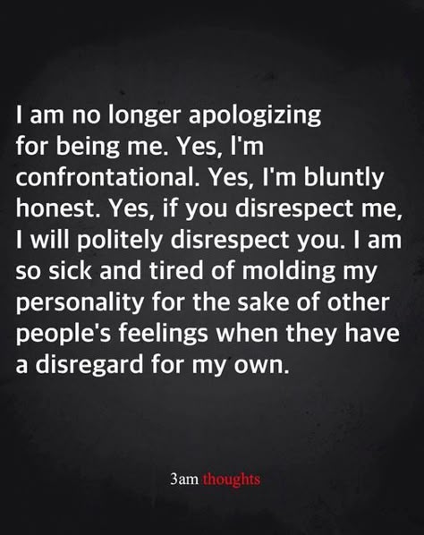 I am no longer apologizing for being me. Yes, I'm confrontational. Yes, I'm bluntly honest. Yes, if you disrepsect me, I will politely disrespect you. I am so sick and tired of molding my personality for the sake of other people's feelings when they have a disregard for my own. ~ 3 am thoughts Disrespect Quotes, Sick Quotes, Anger Quotes, Being Me, My Personality, Healthy Routine, Lesson Quotes, Life Lesson Quotes, Self Quotes