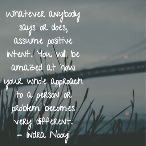 Whatever anybody says or does, assume positive intent. You will be amazed at how your whole approach to a person or problem becomes very different. — Indra Nooyi, PepsiCo CEO Assume Good Intentions Quotes, Indra Nooyi Quotes, Devyn Core, Meeting Reflections, Assume Positive Intent, Work Reflections, Good Intentions Quotes, Positive Intent, Indra Nooyi