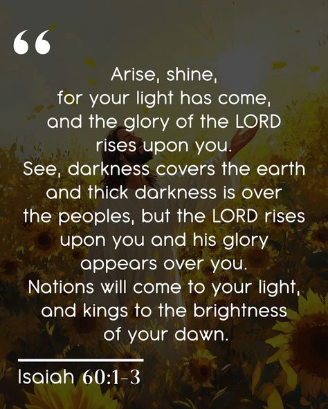 Arise, shine, for your light has come, and the glory of the LORD rises upon you. See, darkness covers the earth and thick darkness is over the peoples, but the LORD rises upon you and his glory appears over you. Nations will come to your light, and kings to the brightness of your dawn. -Isaiah 60:1-3 My wife’s favorite flower has always been the sunflower. There’s something special about the way they turn their faces toward the sun, always reaching for the light. I wanted to illustrate that ... Isaiah 60:1-3, Isaiah 60 1, Arise And Shine, Bible Quotes Images, The Sunflower, Favorite Flower, Quotes Images, The Glory, My Wife