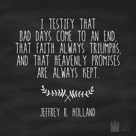 I testify that bad days come to an end, that faith always triumphs, and that heavenly promises are always kept.  Jeffrey R Holland Quotes Arabic, Church Quotes, Spiritual Thoughts, Lds Quotes, Inspirational Thoughts, Uplifting Quotes, Quotable Quotes, Great Quotes, Spiritual Quotes