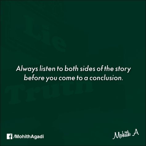 “Always listen to both sides of the story before you come to a conclusion.”  Because only then you will find the third side of the story and that is “The Truth”. #Quotes #Quote #Truth #QuotesbyMohith Listen To Both Sides Quotes, Two Side Of Story Quotes, One Sided Story Quotes Truths, Side Of Story Quotes, One Sided Story Quotes, My Side Of The Story Quotes, Two Sides To Every Story Quotes, The Truth Quotes, Both Sides Of The Story