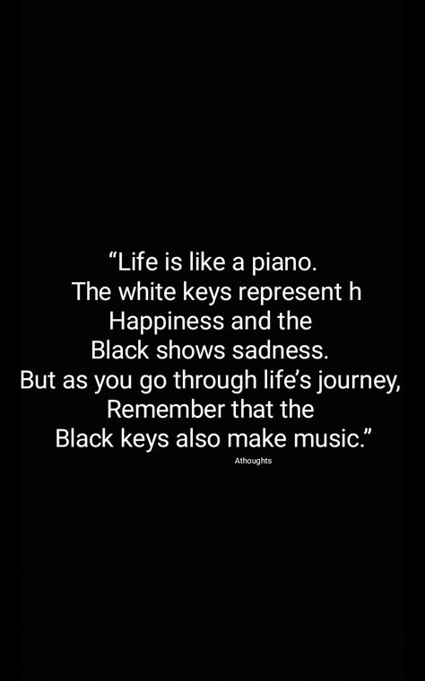 Life is like a piano.  The white keys represent h Happiness and the  Black shows sadness.  But as you go through life’s journey,  Remember that the  Black keys also make music.” Athoughts Quotes AsMa Mujeer Piano Quotes, Key Quotes, Black Keys, Make Music, The Black Keys, Music Quotes, Thoughts Quotes, Inspirational Words, Favorite Quotes