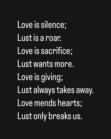 Love is silence; Lust is a roar. Love is sacrifice; Lust wants more. Love is giving; Lust always takes away. Love mends hearts; Lust only breaks us. Love Or Lust Quote, Lust Vs Love Quotes, Love Over Lust, Love Is Sacrifice, Love Is Giving, Sacrifice Love, Study Ideas, Love And Lust, More Love