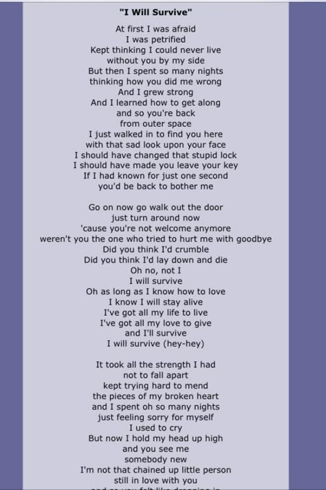 "I Will Survive" is a hit song first performed by American singer Gloria Gaynor, released in 1978. It was written by Freddie Perren and Dino Fekaris. The song's lyrics describe the narrator's discovery of personal strength following an initially devastating breakup. The song is also frequently recalled as a symbol of female strength and as a gay anthem. Written Song Lyrics, Who Says Lyrics, Self Written Songs, Poem Song Lyrics, I Will Survive, Song Ideas Writing Lyrics Poem, Turning Poems Into Songs, I Will Survive Lyrics, Over You Daughtry Lyrics