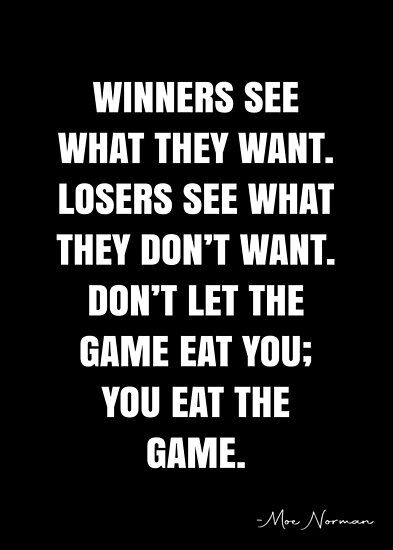 Winners see what they want. Losers see what they don’t want. Don’t let the game eat you; you eat the game. – Moe Norman Quote QWOB Collection. Search for QWOB with the quote or author to find more quotes in my style… • Millions of unique designs by independent artists. Find your thing. Finished Quotes, Competition Quotes, Winner Quotes, Gaming Quotes, Keep It Real Quotes, Team Quotes, Short Meaningful Quotes, Intentional Life, White Quote