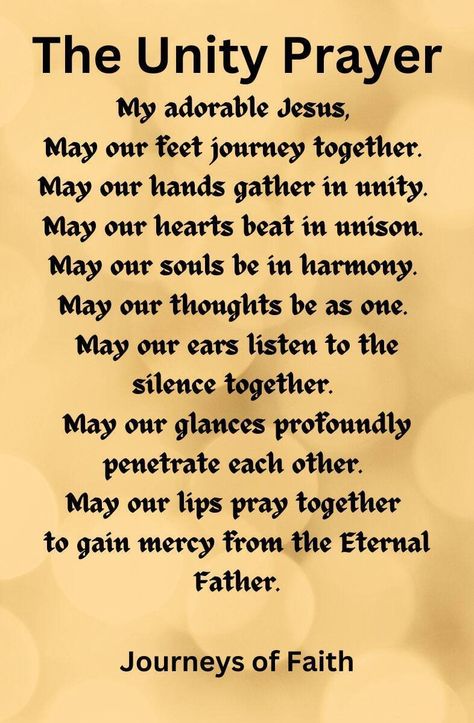 ITEM # PNL #1 BOX #4 Unity Prayer Card Packages The Unity Prayer Card Size 2.5 inches by 3.8 inches on 100 pound card stock. THE UNITY PRAYER GIVEN BY THE LORD JESUS CHRIST TO ELIZABETH KINDELMANN My Adorable Jesus, May our feet journey together, May our hands gather in unity, May our hearts beat in unison, May our souls be in harmony, May our thoughts be as one, May our ears listen to the silence together, May our glances profoundly penetrate each other, May our lips pray together to gain mercy Unity Prayer, Listen To The Silence, Evening Prayers, Bible Journal Notebooks, Family Prayer, Healing Prayer, Evening Prayer, Wealth And Abundance, Prayer For Protection