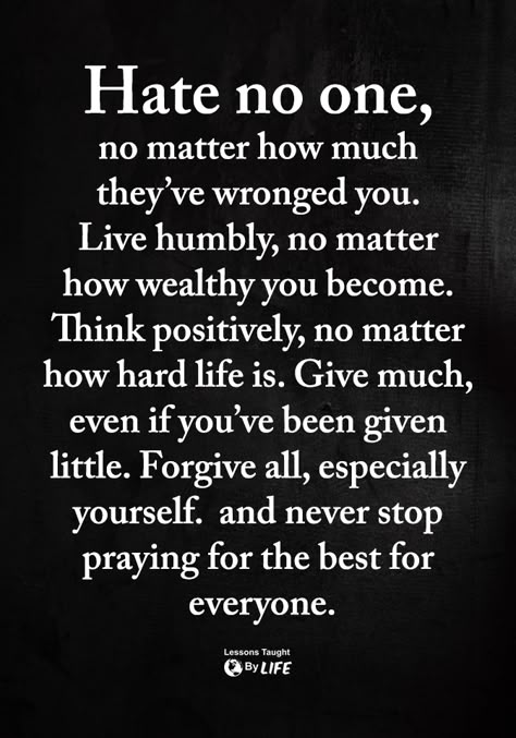 Hate no one, no matter how much they've wronged you. Live humbly, no matter how wealthy you become. Think positively, no matter how hard life is. Give much, even if you've been given little. Forgive all, especially yourself, and never stop praying for the best for everyone. Life Quotes Love, Great Sayings, Favorite Sayings, Inspirational Sayings, Good Words, Words To Remember, A Better Me, Inspiring Words, Quotable Quotes