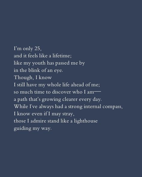 25 feels like a lifetime. . . I turned 25 today, and it sounds both so old and yet, still so young. In the grand scheme of things, 25 years is only a fraction of the life I’ll live, and yet I feel like I’ve lived 20 lifetimes already. There’s been so many lessons, enormous ups and downs, great loves, and even greater heartbreaks. I know I still have so much to discover about who I am and who I will become, but I’m so proud of the person I am today; she’s come such a long way. 25 Lessons In 25 Years, Being 20 Years Old Quotes, 25 Years Old Quotes, Turning 25 Quotes, Turning 25, 25th Quotes, Old Quotes, Blink Of An Eye, My Whole Life
