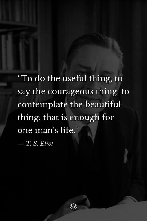 “To do the useful thing, to say the courageous thing, to contemplate the beautiful thing: that is enough for one man's life.” — T. S. Eliot, “The Use of Poetry and the Use of Criticism” The Wasteland Ts Eliot, Ts Eliot Quotes, Ts Eliot, T S Eliot, Aldous Huxley, Alan Watts, Ernest Hemingway, Cute Song Lyrics, Literary Quotes