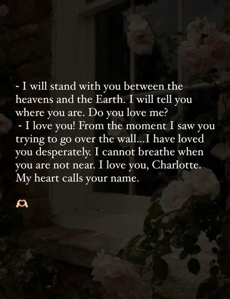 ⁃ I will stand with you between the heavens and the Earth. I will tell you where you are. Do you love me? ⁃ I love you! From the moment I saw you trying to go over the wall…I have loved you desperately. I cannot breathe when you are not near. I love you, Charlotte. My heart calls your name. 🫶🏻 From The Moment I Saw You Quotes, I Will Stand With You Between The Heaven, Queen Charlotte Book Quotes, Bridgerton Quotes Queen Charlotte, Royal Love Quotes, My Heart Calls Your Name Queen Charlotte, The In Between Movie Quote, Charlotte And George Bridgerton Quotes, Bridgerton Love Quotes