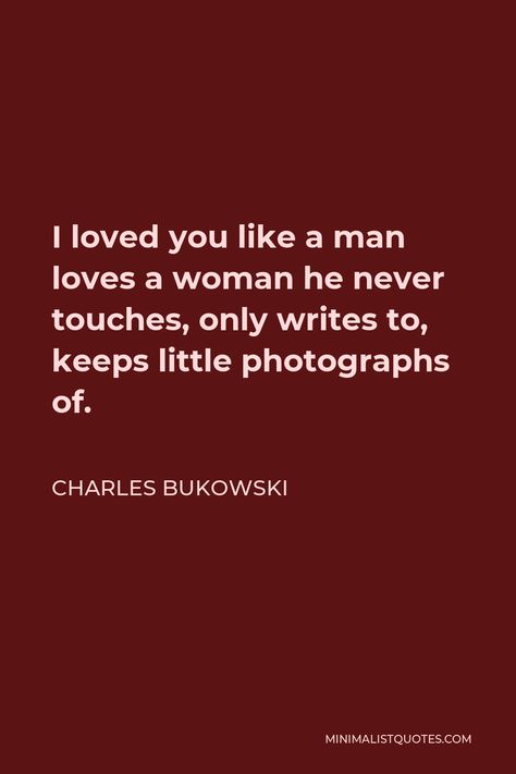 Charles Bukowski Quote: I loved you like a man loves a woman he never touches, only writes to, keeps little photographs of. Women Charles Bukowski, Charles Bukowski Quotes Love, Bukowski Quotes Love, Man Loves A Woman, Bukowski Quotes, Charles Bukowski Quotes, Movies Quotes, Movies Quotes Scene, Bad Jokes