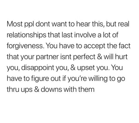 Most people don't want to hear this, but real relationships that last involve a lot of forgiveness. You have to accept the fact that your partner isn't perfect and will hurt you, disappoint you, and upset you. You have to figure out if you're willing to go through ups and downs with them. Relationship Goals Quotes, Under Your Spell, Goal Quotes, Real Relationships, The Perfect Guy, A Relationship, Real Quotes, Fact Quotes, Thoughts Quotes