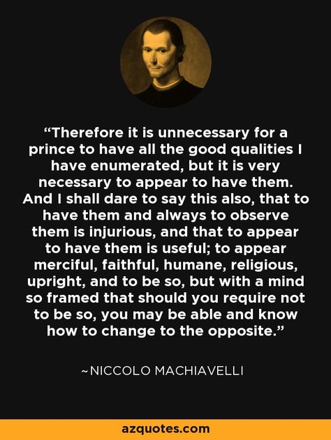 Therefore it is unnecessary for a prince to have all the good qualities I have enumerated, but it is very necessary to appear to have them. And I shall dare to say this also, that to have them and always to observe them is injurious, and that to appear to have them is useful; to appear merciful, faithful, humane, religious, upright, and to be so, but with a mind so framed that should you require not to be so, you may be able and know how to change to the opposite. - Niccolo Machiavelli Machiavelli Quotes, Stoicism Quotes, Philosophical Quotes, Top Quotes, Quotes By Famous People, Philosophy Quotes, Change Quotes, Badass Quotes, People Quotes