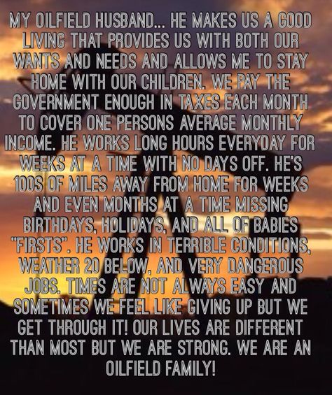 My Oilfield Husband He makes us a good living that provides us with both our wants and needs and allows me to stay home with our children. We pay the government enough in taxes each month to cover one persons average monthly income. He works long hours everyday for weeks at a time with no days off. He's 100s of miles away from home for weeks and even months at a time missing birthdays, holidays.He works in terrible conditions, weather 20 below, and very dangerous jobs.We are an oilfield family! Welders Girlfriend Quotes, Welders Wife Quotes, Oilfield Wife Quotes, Oilfield Girlfriend, Oilfield Family, Welders Wife, Oilfield Wife, Oilfield Life, No Days Off