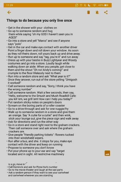 Hey luvies! How are you doing today? I know life can feel frustrating, but stay positive and have fun. Here are a list of things that you could do if your feeling down and want to freshen up your life. Life is beautiful, so put some spice in it! Have fun, and experience the life that God gave you. Have fun! Sorry about the gap near the bottom of the list, there was a funky formatting issue. Anyways, invite your bestie over and try some things on the list. Tell me why you think! Love, Emelynn Things That Make You Feel Good, Things To Do Cause You Only Live Once, Things To Do Because You Only Live Once, Things To Do To Feel Alive, Truth Or Dare Questions, Dare Questions, Tell Me Why, Only Live Once, Life List