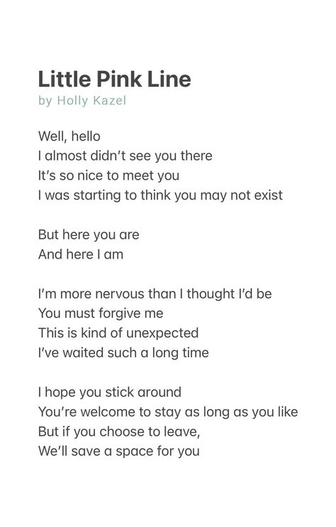 Little Pink Line by Holly Kazel

Well, hello
I almost didn’t see you there
It’s so nice to meet you
I was starting to think you may not exist

But here you are
And here I am

I’m more nervous than I thought I’d be
You must forgive me
This is kind of unexpected
I’ve waited such a long time

I hope you stick around
You’re welcome to stay as long as you like
But if you choose to leave, 
We’ll save a space for you Pregnancy Struggles Quotes, Pregnancy Poem, Pregnancy Struggles, Struggle Quotes, Pregnancy Loss, Got To Be, A Poem, Forgive Me, Baby Fever