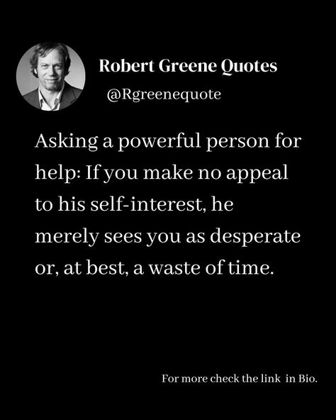 Asking a powerful person for help: If you make no appeal to his self-interest, he merely sees you as desperate or, at best, a waste of time. Follow @rgeenequote for more Quotes from the work of best selling author Robert Greene. #Philosophy #discipline #Wisdom #séduction #Psychology #mindset #power #robertgreene #books #quotes pinterest.com/rgreenequote/ Desperation Quotes, Power Robert Greene, Robert Greene Quotes, Robert Greene Books, Powerful Person, Quotes Pinterest, Sacred Science, Best Selling Author, Robert Greene