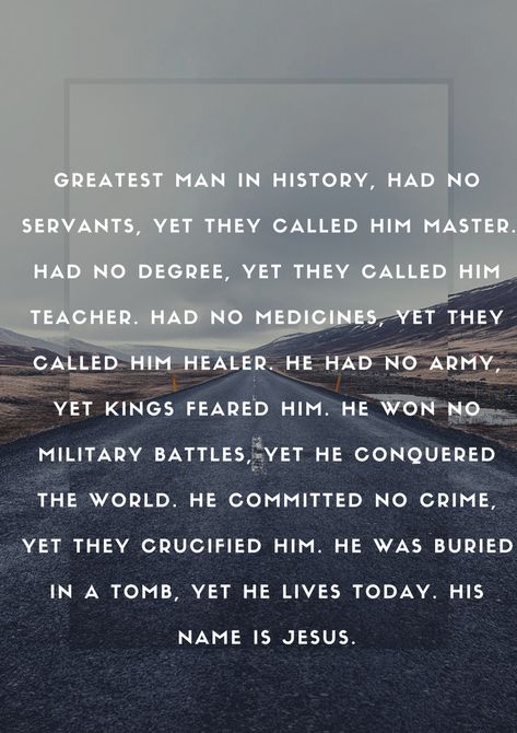 Greatest man in history, had no servants, yet they called him Master. Had no degree, yet they called him Teacher. Had no medicines, yet they called him Healer. He had no army, yet kings feared Him. He won no military battles, yet He conquered the world. He committed no crime, yet they crucified Him. He was buried in a tomb, yet He lives today. His name is Jesus. Jesus Crucified Quotes, Earth Poems, Uplifting Christian Quotes, Jesus Army, Jesus Crucified, I Love You Lord, I Love The Lord, Christian Pins, Get Closer To God