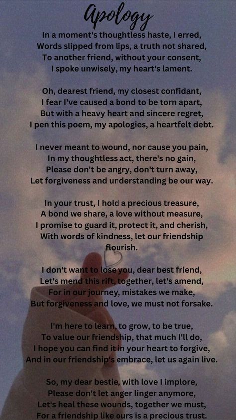 This poem is a heartfelt apology to a dear friend for a thoughtless mistake. The speaker regrets sharing something without consent and expresses a desire to mend the bond. They value the friendship deeply, asking for forgiveness and emphasizing the importance of understanding. The poem conveys a message of reconciliation, growth, and a commitment to preserve their relationship, calling for the healing of wounds and the continuation of their precious trust. Deep Friendship Quotes Feelings, Apology Poems For Him, Reconciliation Quotes Relationships, Year End Message For Friends, Sorry Poems For Him, Mending Friendships, Asking For Forgiveness Quotes, Forgiveness Messages, Deep Friendship Quotes