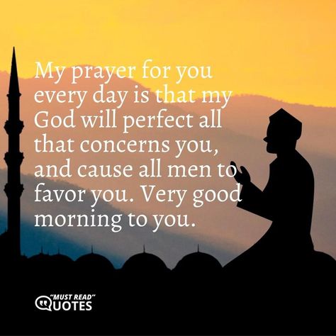 My prayer for you every day is that my God will perfect all that concerns you, and cause all men to favor you. Very good morning to you. Morning Prayers For Boyfriend, Good Morning My King Quotes For Him, Good Morning Spiritual Quotes For Him, Morning Prayer For My Boyfriend, Prayer For My Man, Good Morning Prayer For Him, Prayer For My Boyfriend, Prayers For My Boyfriend, Prayer For Him