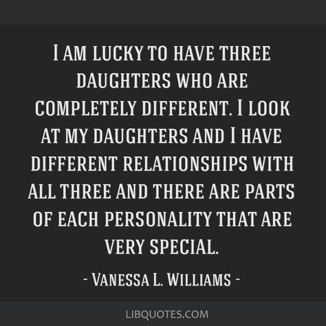 Vanessa L. Williams Quote: I am lucky to have three daughters who are completely different. I look at my daughters and I have different relationships with all three and there are parts of each personality that are very special. Three Daughters Quotes, Having Daughters Quotes, Mean Daughters Quotes, Middle Daughter Quotes, Strong Willed Daughter Quotes, Mom And Three Daughters, Oldest Daughter Quotes, Effective Quotes, Bad Times Quote