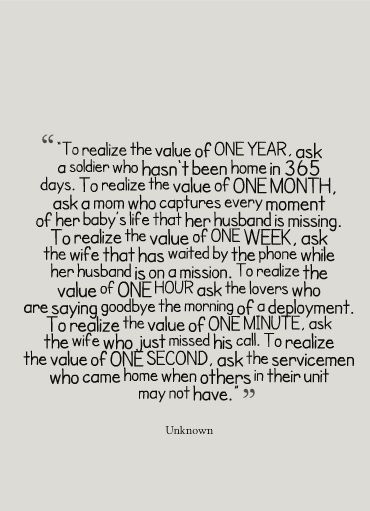 “To realize the value of ONE YEAR, ask a soldier who hasn't been home in 365 days. To realize the value of ONE MONTH, ask a mom who captures every moment of her baby’s life that her husband is missing. To realize the value of ONE WEEK, ask the wife that has waited by the phone while her husband is on a mission..." Deployment Quotes, Military Wife Life, Army Wife Life, Marines Girlfriend, Marine Wife, Military Girlfriend, Military Quotes, Army Life, Military Love