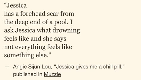 “Jessica has a forehead scar from the deep end of a pool. I ask Jessica what drowning feels like and she says not everything feels like something else.” — Angie Sijun Lou, “Jessica gives me a chill pill,” published in Muzzle (via bostonpoetryslam) Not Everything Feels Like Something Else, Angie Sijun Lou, Jessica Has A Forehead, Jessica Gives Me A Chill Pill, Quotes About Feeling Drowned, Forehead Scar, Poems About Being Scared, Poems About Jellyfish, Poetry About Female Rage