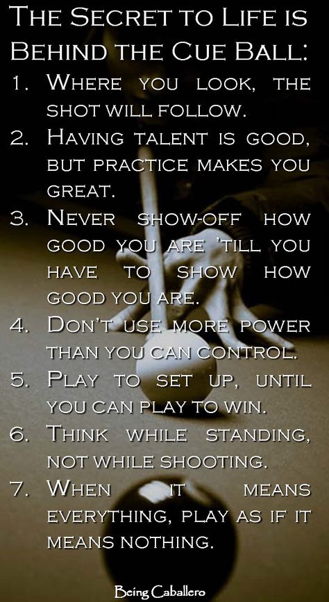 The Secret to Life is Behind the Cue Ball: 1.Where you look is where the ball will go. 2.Having talent is good, but practice makes you great. 3.Never show-off how good you are; till you have to show how good you are. 4.Don’t use more power than you can control. 5.Play to set up, until you can play to win. 6.Think while standing, not while shooting. 7.When it means everything, play as if it means nothing. Billiards Quotes, Pool Quotes, 8ball Pool, Cue Sports, Billiards Game, Pool Table Room, Playing Pool, Third Rail, Pool Life