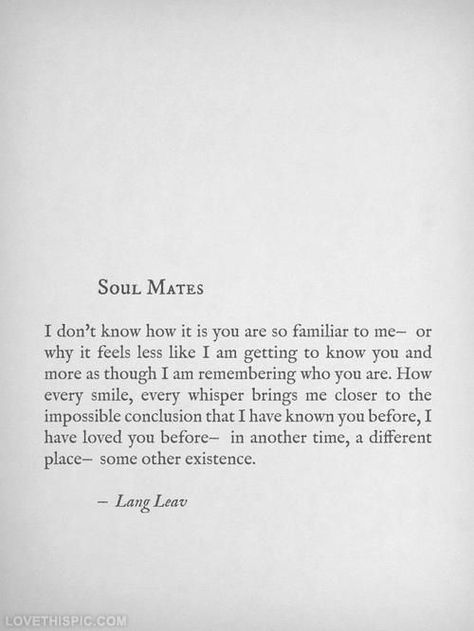 "I don’t know how you are so familiar to me—or why it feels less like I am getting to know you and more as though I am remembering who you are. How every smile, every whisper brings me closer to the impossible conclusion that I have known you before, I have loved you before—in another time, a different place, some other existence" #LangLeav Mate Quotes, Soul Mate Love, Lang Leav, Soulmate Love Quotes, Soul Mates, Soulmate Quotes, Remember Who You Are, Rumi Quotes