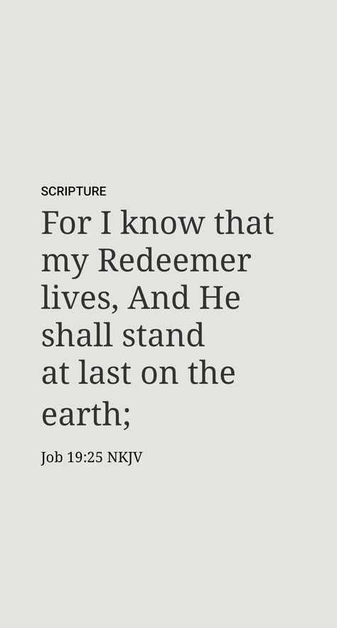 “And I myself well know that my redeemer is alive, and that, coming after me, he will rise up over the dust. And after my skin, which they have skinned off,​—this! Yet reduced in my flesh [due to the skinning] I shall behold God, whom even I shall behold for myself, and whom my very eyes will certainly see, but not some stranger. My kidneys have failed deep within me,” because of the tremendousness of the expectation.​—Job 19:25-27. Job 19:25-27, I Know That My Redeemer Lives, Job 19:25, Job 19 25, My Redeemer Lives, Girl God, Give Me Jesus, Uplifting Words, Bible Motivation