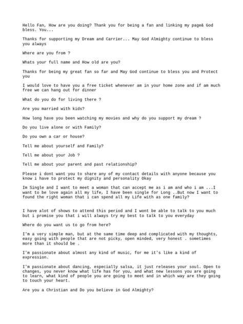 The document is a series of questions from someone claiming to be a celebrity to a fan. They ask for personal details about the fan like name, age, location, job, marital status, assets. They say they are looking for a wife and want to know if the fan is Christian. They describe themselves as caring, loving, God-fearing. They ask if the fan wants a long-term relationship and say they want someone who will love and respect them. Female Celebrity Format, Celeb Dating Format, Celebrity Format Pdf, Celebrity Format For Client, Celebrity Dating Format, Celeb Format Yahoo, Meet And Greet Celebrity Billing Format, Celebrity Format Copy And Paste, Celebrity Fmt