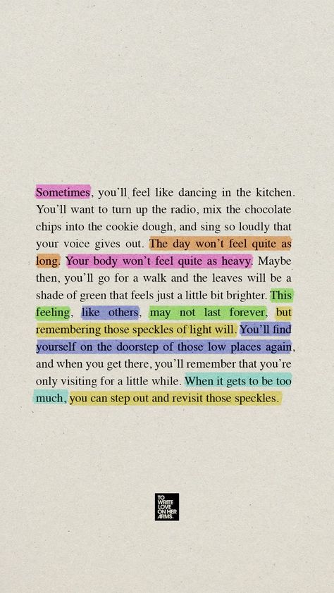 Sometimes you feel like dancing in the kitchen. You want to turn up the radio, mix chocolate chips into the cookie dough, sing until your voice cracks. The day won’t feel as long. Your body won’t feel as heavy. Maybe you take a walk and the leaves feel brighter. This feeling may not last forever but remembering those speckles of light will. You find yourself on the doorstep of a low place again but you remember you’re only visiting. When it's too much, step out and revisit those speckles. Quotes About Holding On, Ways To Feel Alive, Holding On Quotes, Hold On To Hope, Dancing In The Kitchen, Stay Alive, Mental Health Matters, Staying Alive, Don't Give Up