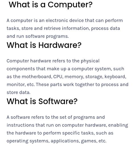 What is a Computer? A computer is an electronic device that can perform tasks, store and retrieve information, process data and run software programs. What is Hardware? Computer hardware refers to the physical components that make up a computer system, such as the motherboard, CPU, memory, storage, keyboard, monitor, etc. These parts work together to process and store data. What is Software? A software refers to the set of programs and instructions that run on computer hardware, enabling the hardware to perform specific tasks, such as operating systems, applications, games, etc. Computer Application Technology Notes, Hardware And Software Worksheet, Opportunity Quotes Motivation, Computer Definition, Computer Information Systems, Computer Fundamentals, Computer Terms, What Is Software, Photoshop Keyboard