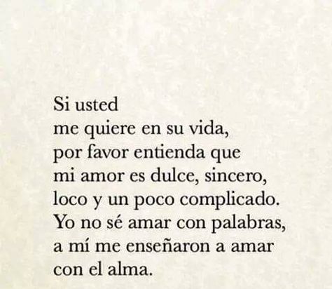 Su usted me quiere en su vida, por favor entienda que mi amor es dulce, sincero, loco y un poco complicado. Yo no se amar con palabras, a mi me enseñaron a amar con el alma. Silly Love, Daughters Of The King, Personal Quotes, Spanish Quotes, Instagram Quotes, Love Words, Poetry Quotes, Cool Words, Favorite Quotes