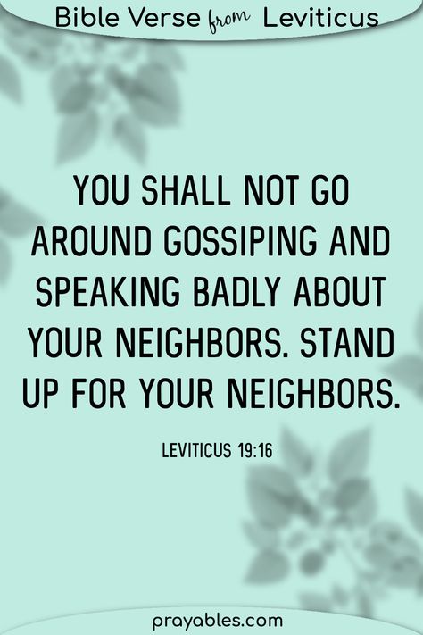 Leviticus 19:16 You shall not go around gossiping and speaking badly about your neighbors. Stand up for your neighbors. Want more gossip bible quotes, prayers and blessings? prayables.com is your resource. Gossip Is A Sin, Bible Verse On Gossip, Bible Verse About Gossiping, Bible Verses About Gossip, Gossip Bible Verses, Verses About Gossip, Pray Instead Of Gossip, Quotes About Gossip Christian, Gossip Quotes