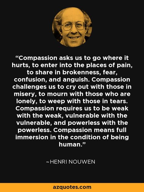 Compassion asks us to go where it hurts, to enter into the places of pain, to share in brokenness, fear, confusion, and anguish. Compassion challenges us to cry out with those in misery, to mourn with those who are lonely, to weep with those in tears. Compassion requires us to be weak with the weak, vulnerable with the vulnerable, and powerless with the powerless. Compassion means full immersion in the condition of being human. Henri Nouwen Quotes, Compassion Meaning, Henri Nouwen, Spiritual Questions, Compassion Quotes, Quote Citation, Cry Out, Love Us, Love Deeply