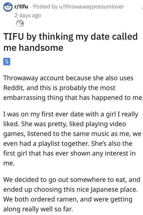 TIFU by thinking my date called
me handsome
S
Throwaway account because she also uses
Reddit, and this is probably the most
embarrassing thing that has happened to me
I was on my first ever date with a girl I really
liked. She was pretty, liked playing video
games, listened to the same music as me, we
even had a playlist together. She's also the
first girl that has ever shown any interest in
me. Entertainment Sites, I Am The One, First Dates, Playing Video Games, First Date, First Girl, Call Me, Fails, Things That