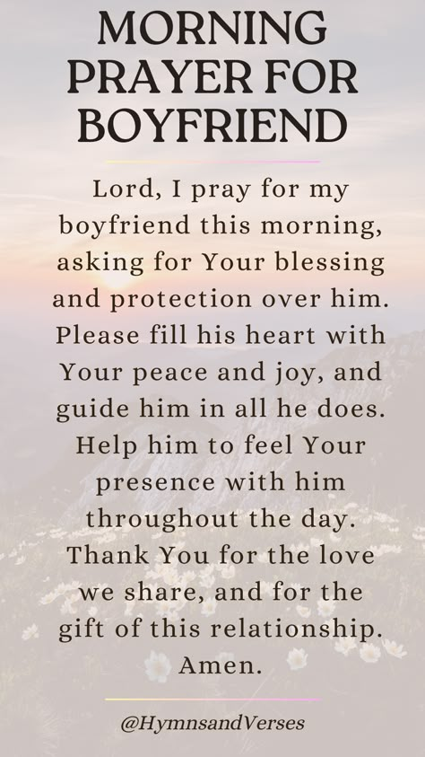 Heavenly Father, I lift up my boyfriend to You this morning. Please bless him with Your guidance, protection, and peace throughout the day. Help him to make wise decisions and to feel Your presence with him. May our relationship grow stronger in Your love. Amen.	Lift up your boyfriend in prayer each morning. Ask for God's guidance, protection, and blessings over his day. God Blessed Me With You Relationships, Prayers For My Partner, Good Morning Blessings For Him, Praying For My Boyfriend, Prayer Over Relationship, Prayer For My Relationship Boyfriends, Prayer For My Friend Strength, Prayers For My Man, Morning Blessings For Him