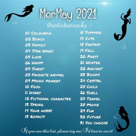 MerMay 2021
@artistonrocks 
01 Colourful 
02 Beach
03 Family
04 Star Wars
05 Love
06 Happy
07 Sweet
08 Favorite animal 
09 Magic powers
10 Food 
11 Disney
12 Fictional character 
13 Spring
14 Your hobby
15 Royalty 
16 Summer
17 Cute 
18 Fantasy
19 Fall
20 Party
21 Winter
22 Ancient
23 Books 
24 Crystal
25 Child
26 Shell
27 Travel
28 Movie
29 Fun
30 Future
31 You choose
If you use this list, please tag me. I'd love to see it! Mermay Prompt 2024, Mermay Prompt, Draw A Mermaid, Oc Poses, Inktober Prompts, Abs Art, Drawing Refrences, Sketchbook Challenge, Drawing Challenges