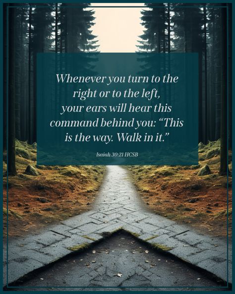 Isaiah 30:21 HCSB … Whenever you turn to the right or to the left, your ears will hear this command behind you: “This is the way. Walk in it.”
#GodIsFaithful #JesusIsLord 
 #JesusIsTheWayTheTruthAndTheLife 
#ThereIsSalvationInNoOther #Forgiveness
#FollowJesus #LiveForHim #HeIsRisen #Grace #Truth #Faith #Hope #Love #Joy #Prayer #Mercy  #Purpose #Peace #GoodNews #BibleQuotes Isaiah 30 21, Isaiah 30:20-21, Isaiah 41:10 Jw, Isaiah 61:3 Scriptures, Isaiah 38:16-17, The Effectual Fervent Prayer, Isaiah 30, Bible Verse Isaiah 60:22, Bible Quotes Images