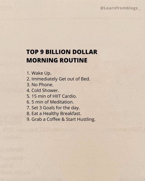 Top 9 BILLION DOLLAR MORNING ROUTINE 1. Wake Up. 2. Immediately Get out of Bed. 3. No Phone. 4. Cold Shower. 5. 15 min of HIIT Cardio. 6. 5 min of Meditation. 7. Set 3 Goals for the day. 8. Eat a Healthy Breakfast. 9. Grab a Coffee & Start Hustling. #billiondollarroutine #routineoflife #morningroutine #morninghabits #learnfromblogs 5 Min Meditation, Billion Dollar Morning Routine, 4 Am Morning Routine, 8 Am Morning Routine, Shred Workout, No Phone, A Healthy Breakfast, Morning Habits, Get Out Of Bed