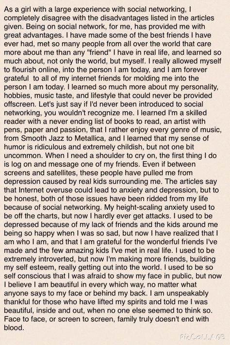 In ELA, my teachers were talking all about how social networking was self-destroying and bad for a child's mind. They even issued an essay for us to write about it. But they're so wrong. And I'm going to show them. I wanted to get up and slap them all in the face and scream. You all have impacted my life in such ways that I have grown from a bud scared to emerge into a blossom with an optimistic mind. I'm not perfect, and I still have my issues, but every one of you have made my life all the mor Self Reflection Essay, Essay Writing Examples, Writing Examples, Argumentative Essay Topics, Essay Competition, Writing Games, I'm Not Perfect, Writing Competition, Essay Outline